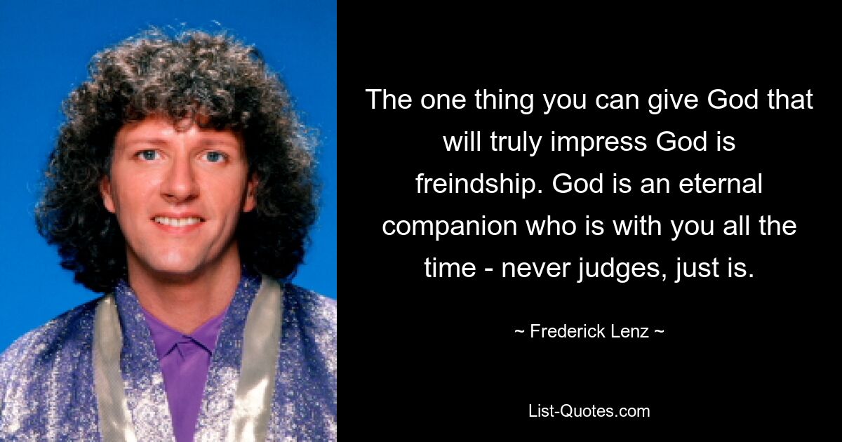 The one thing you can give God that will truly impress God is freindship. God is an eternal companion who is with you all the time - never judges, just is. — © Frederick Lenz