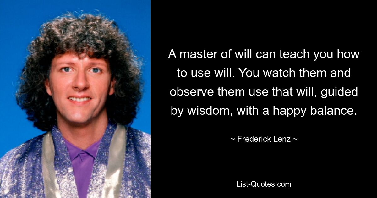 A master of will can teach you how to use will. You watch them and observe them use that will, guided by wisdom, with a happy balance. — © Frederick Lenz