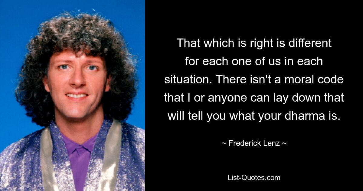 That which is right is different for each one of us in each situation. There isn't a moral code that I or anyone can lay down that will tell you what your dharma is. — © Frederick Lenz