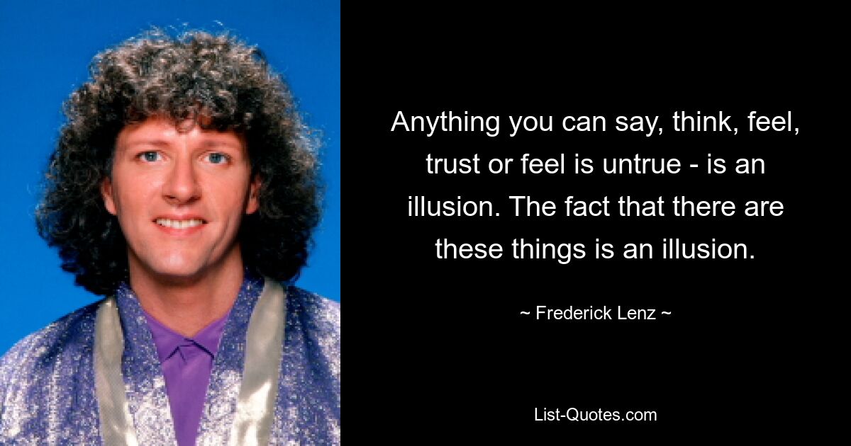 Anything you can say, think, feel, trust or feel is untrue - is an illusion. The fact that there are these things is an illusion. — © Frederick Lenz