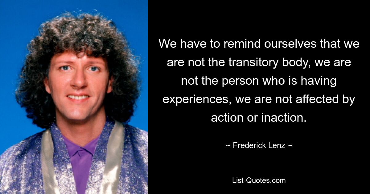 We have to remind ourselves that we are not the transitory body, we are not the person who is having experiences, we are not affected by action or inaction. — © Frederick Lenz