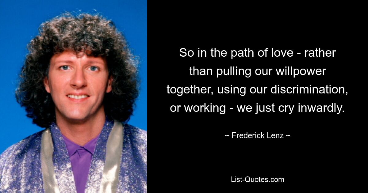 So in the path of love - rather than pulling our willpower together, using our discrimination, or working - we just cry inwardly. — © Frederick Lenz