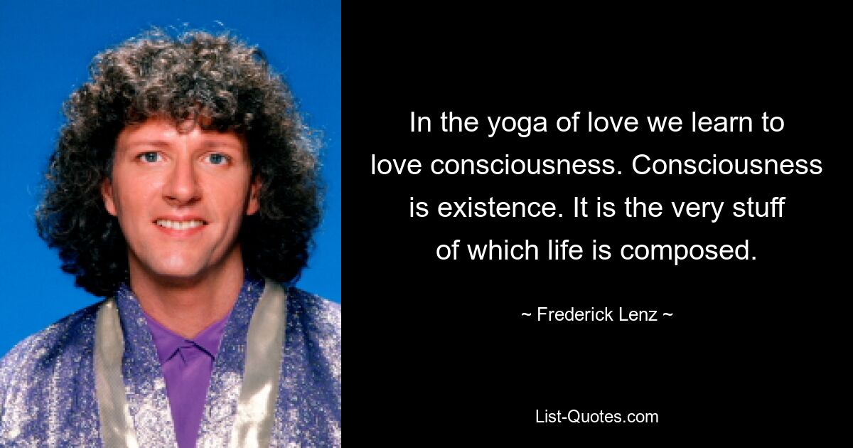 In the yoga of love we learn to love consciousness. Consciousness is existence. It is the very stuff of which life is composed. — © Frederick Lenz