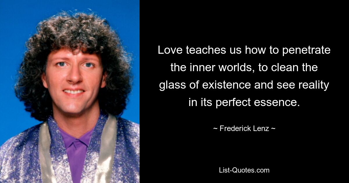 Love teaches us how to penetrate the inner worlds, to clean the glass of existence and see reality in its perfect essence. — © Frederick Lenz