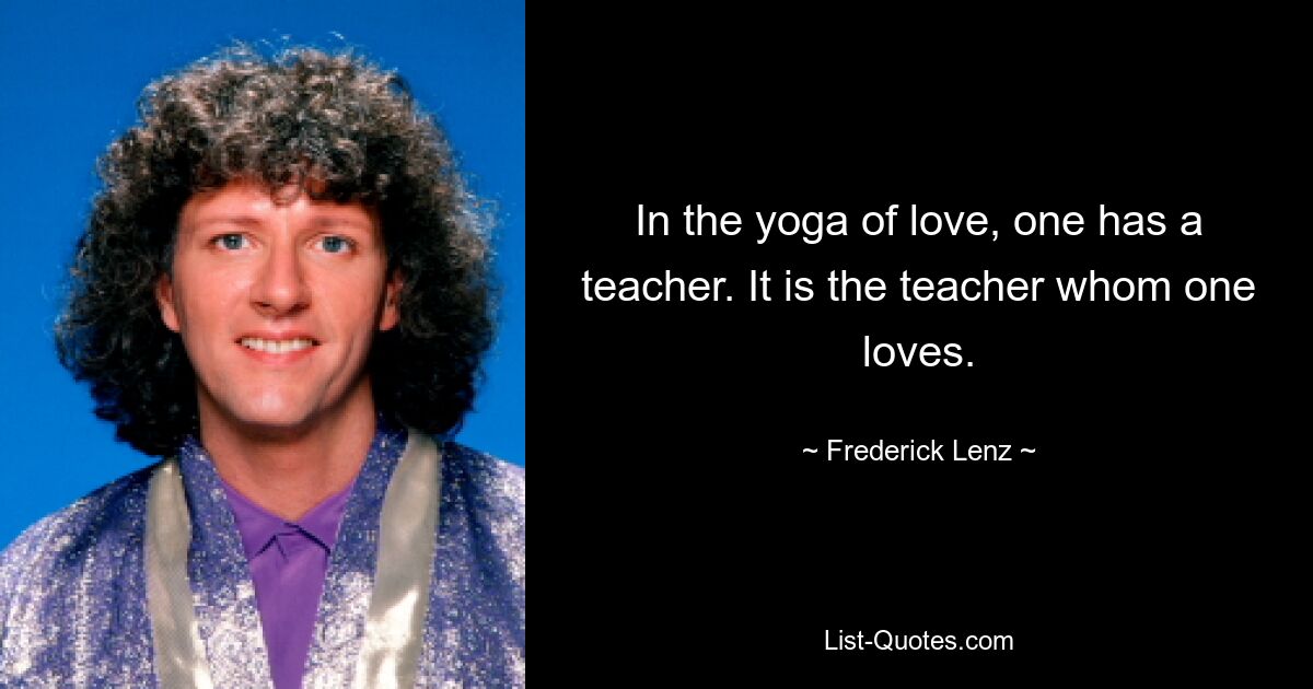 In the yoga of love, one has a teacher. It is the teacher whom one loves. — © Frederick Lenz