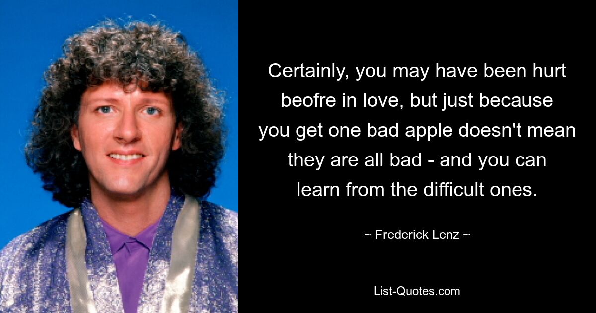 Certainly, you may have been hurt beofre in love, but just because you get one bad apple doesn't mean they are all bad - and you can learn from the difficult ones. — © Frederick Lenz