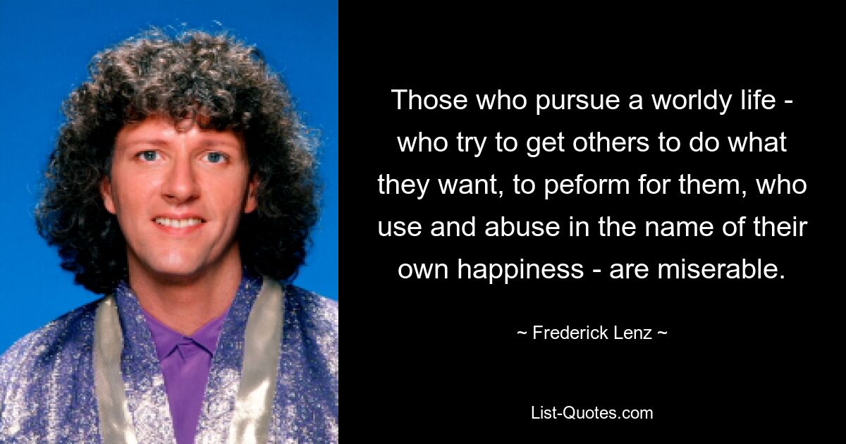 Those who pursue a worldy life - who try to get others to do what they want, to peform for them, who use and abuse in the name of their own happiness - are miserable. — © Frederick Lenz