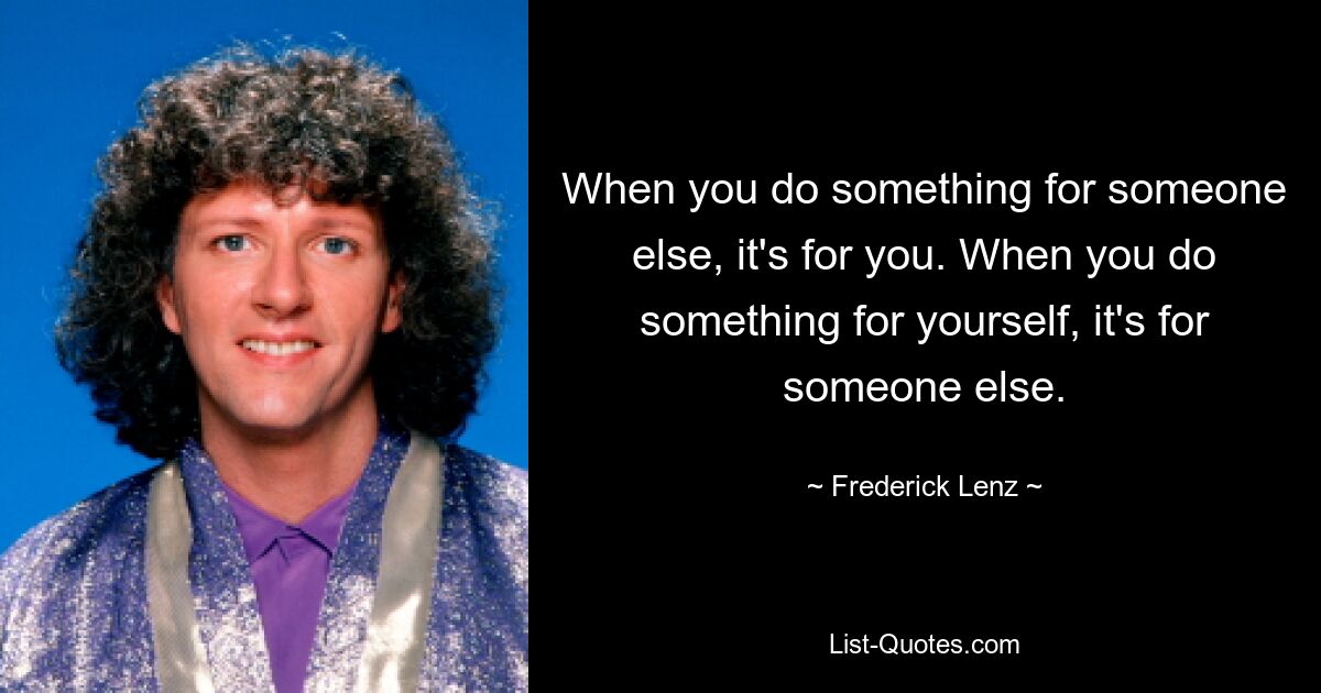 When you do something for someone else, it's for you. When you do something for yourself, it's for someone else. — © Frederick Lenz