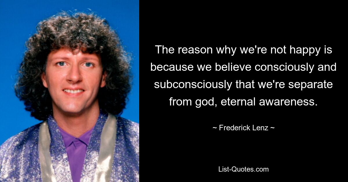 The reason why we're not happy is because we believe consciously and subconsciously that we're separate from god, eternal awareness. — © Frederick Lenz