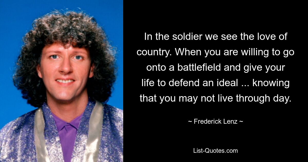 In the soldier we see the love of country. When you are willing to go onto a battlefield and give your life to defend an ideal ... knowing that you may not live through day. — © Frederick Lenz