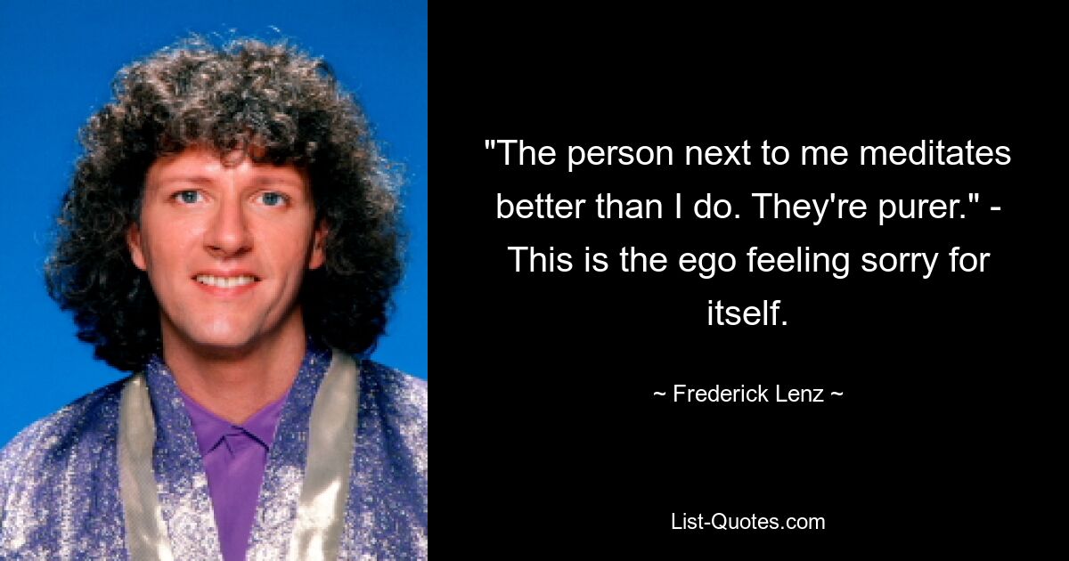 "The person next to me meditates better than I do. They're purer." - This is the ego feeling sorry for itself. — © Frederick Lenz