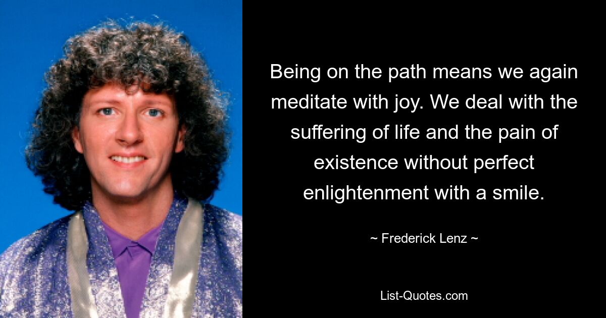 Being on the path means we again meditate with joy. We deal with the suffering of life and the pain of existence without perfect enlightenment with a smile. — © Frederick Lenz