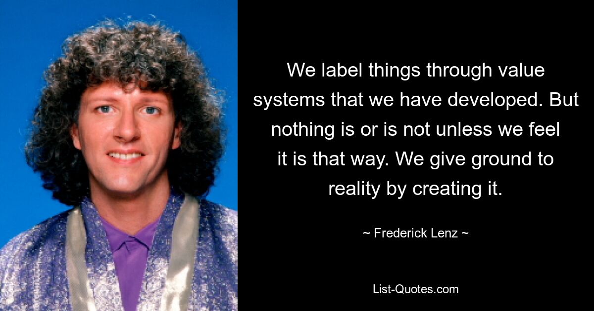 We label things through value systems that we have developed. But nothing is or is not unless we feel it is that way. We give ground to reality by creating it. — © Frederick Lenz