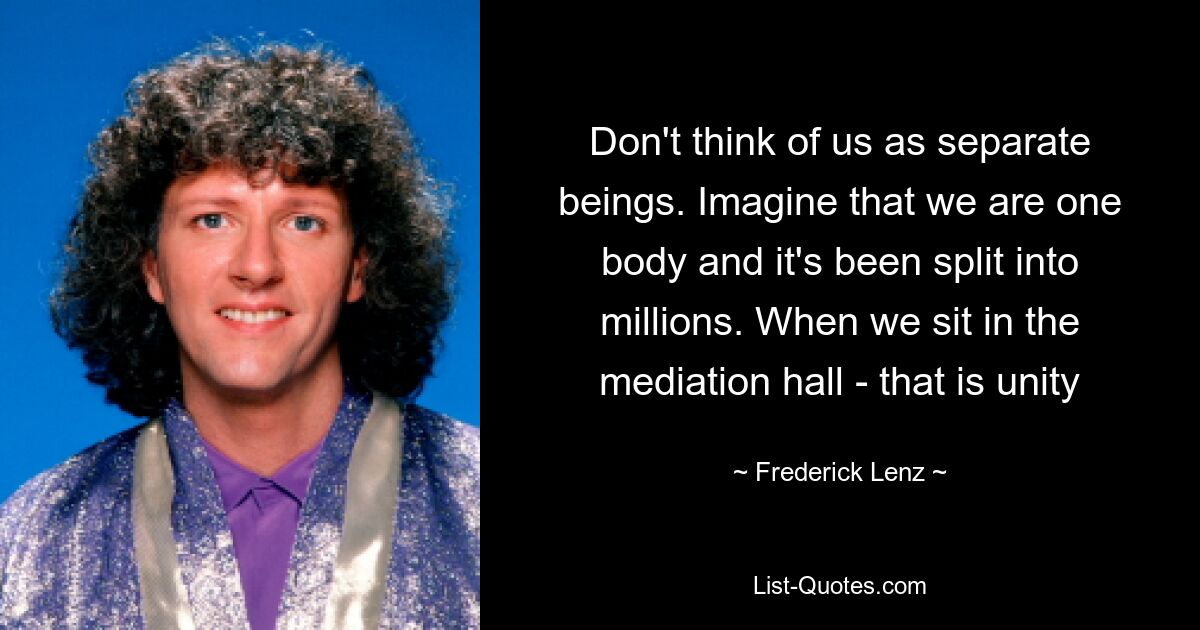 Don't think of us as separate beings. Imagine that we are one body and it's been split into millions. When we sit in the mediation hall - that is unity — © Frederick Lenz