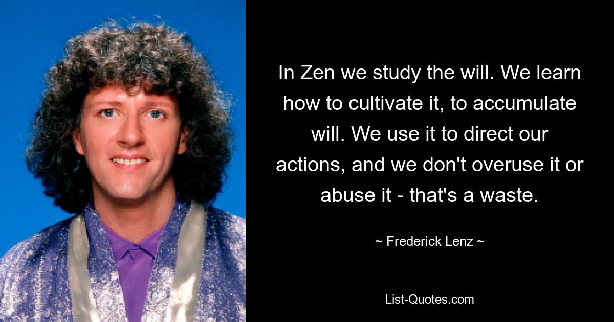 In Zen we study the will. We learn how to cultivate it, to accumulate will. We use it to direct our actions, and we don't overuse it or abuse it - that's a waste. — © Frederick Lenz