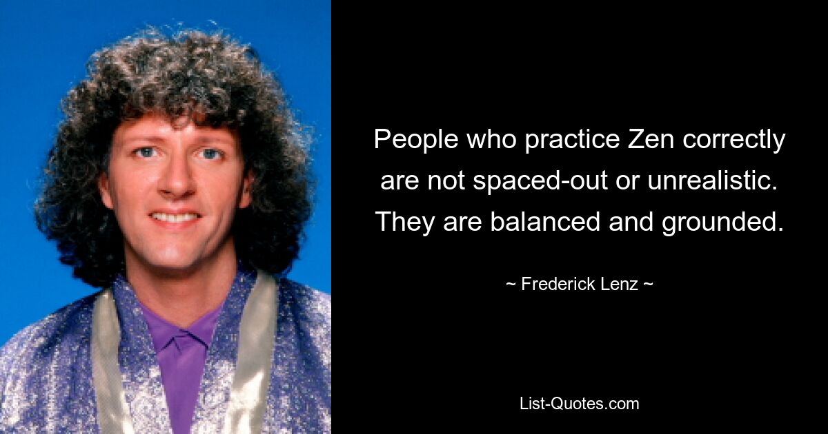 People who practice Zen correctly are not spaced-out or unrealistic. They are balanced and grounded. — © Frederick Lenz