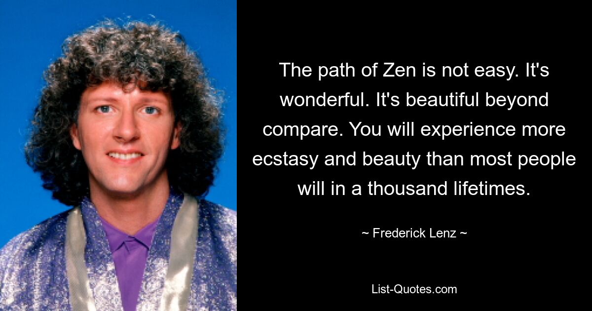 The path of Zen is not easy. It's wonderful. It's beautiful beyond compare. You will experience more ecstasy and beauty than most people will in a thousand lifetimes. — © Frederick Lenz