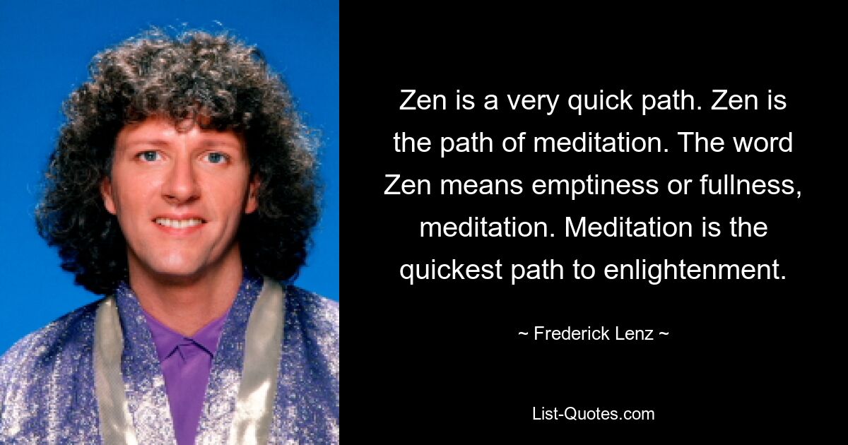 Zen is a very quick path. Zen is the path of meditation. The word Zen means emptiness or fullness, meditation. Meditation is the quickest path to enlightenment. — © Frederick Lenz