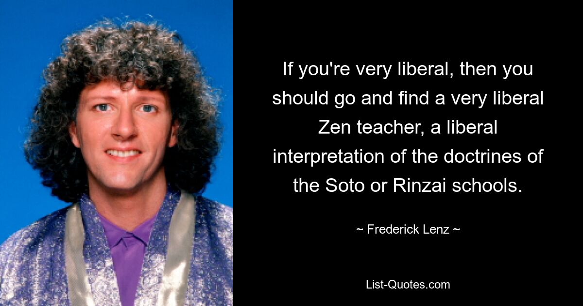 If you're very liberal, then you should go and find a very liberal Zen teacher, a liberal interpretation of the doctrines of the Soto or Rinzai schools. — © Frederick Lenz