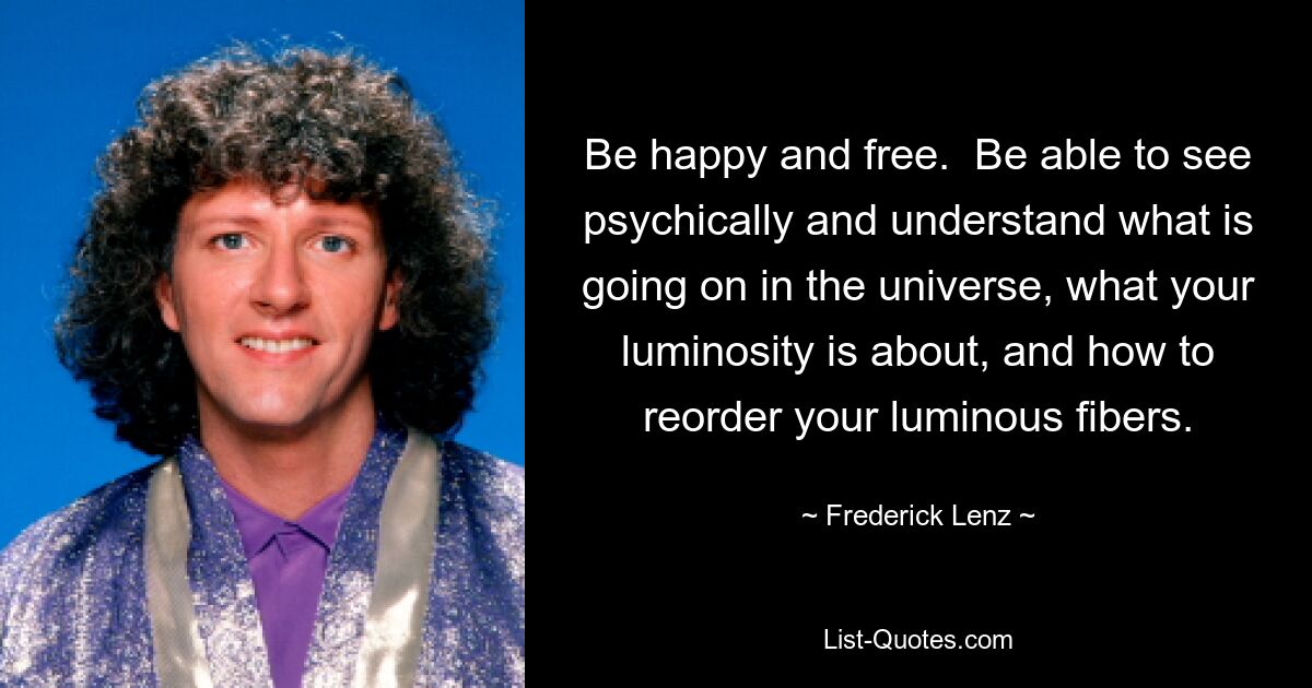 Be happy and free.  Be able to see psychically and understand what is going on in the universe, what your luminosity is about, and how to reorder your luminous fibers. — © Frederick Lenz