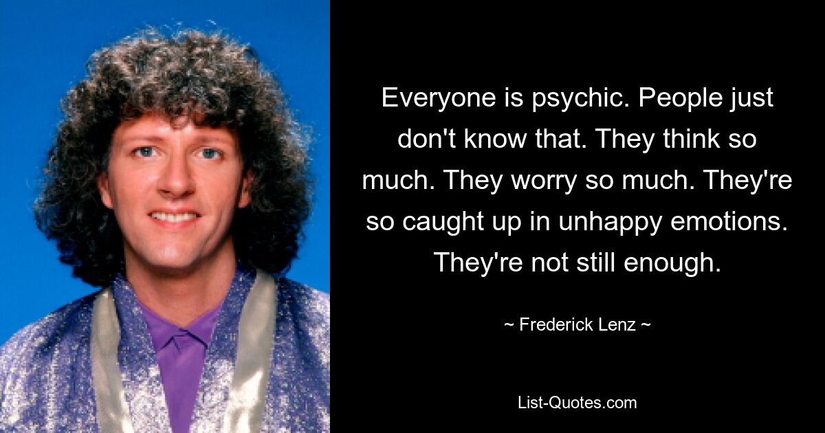 Everyone is psychic. People just don't know that. They think so much. They worry so much. They're so caught up in unhappy emotions. They're not still enough. — © Frederick Lenz