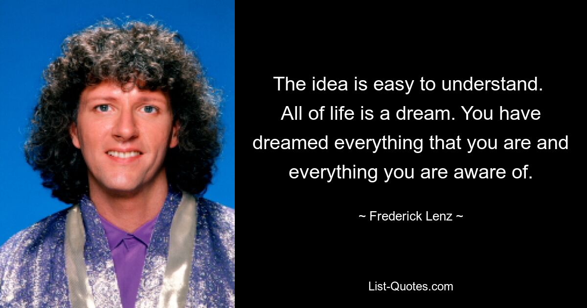 The idea is easy to understand.  All of life is a dream. You have dreamed everything that you are and everything you are aware of. — © Frederick Lenz