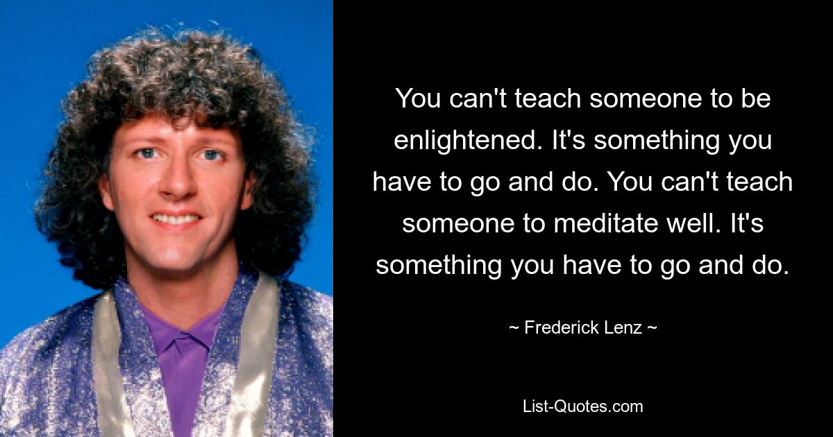 You can't teach someone to be enlightened. It's something you have to go and do. You can't teach someone to meditate well. It's something you have to go and do. — © Frederick Lenz