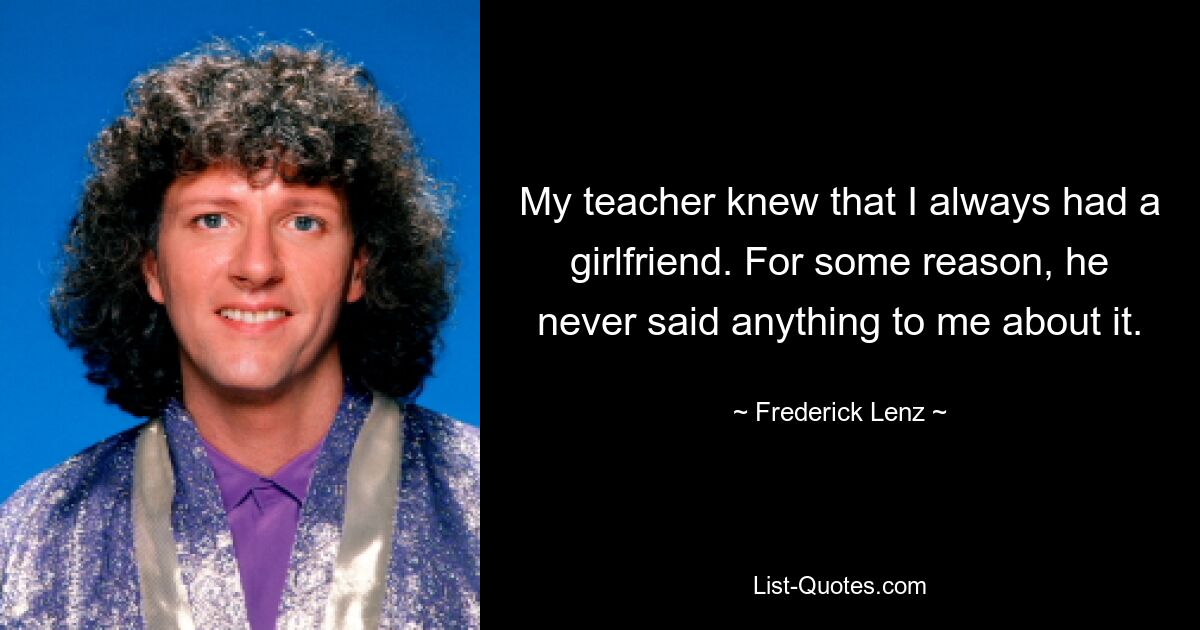 My teacher knew that I always had a girlfriend. For some reason, he never said anything to me about it. — © Frederick Lenz