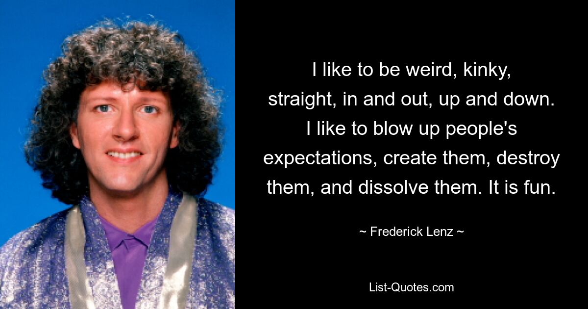 I like to be weird, kinky, straight, in and out, up and down. I like to blow up people's expectations, create them, destroy them, and dissolve them. It is fun. — © Frederick Lenz