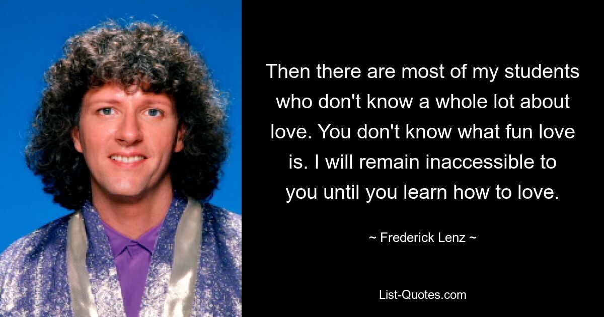 Then there are most of my students who don't know a whole lot about love. You don't know what fun love is. I will remain inaccessible to you until you learn how to love. — © Frederick Lenz