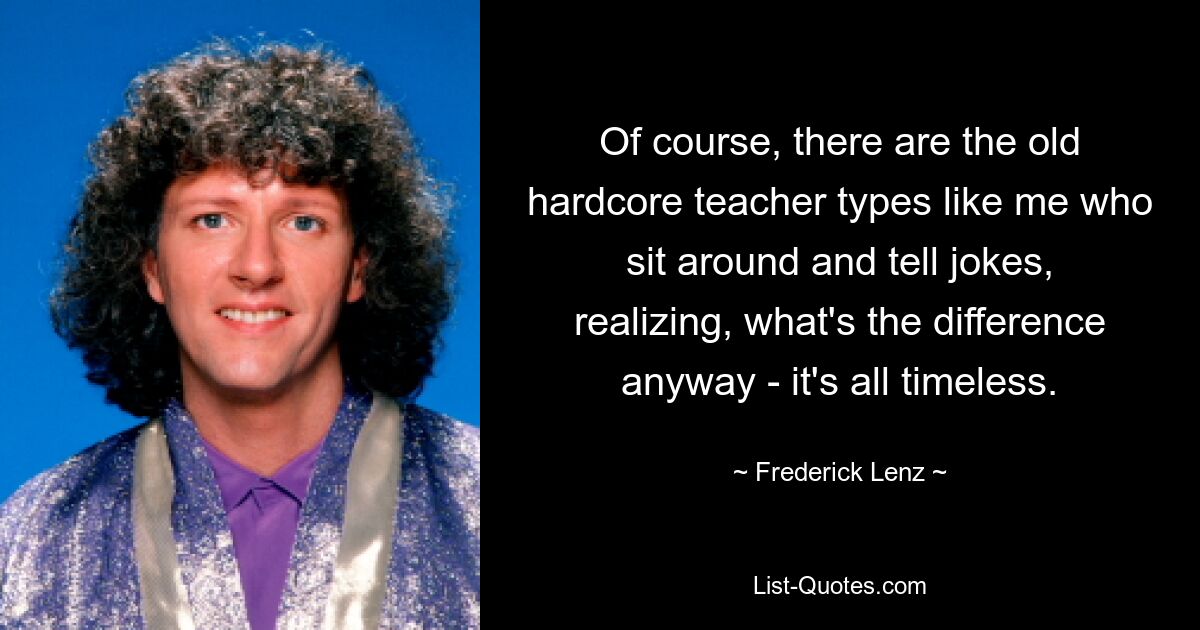 Of course, there are the old hardcore teacher types like me who sit around and tell jokes, realizing, what's the difference anyway - it's all timeless. — © Frederick Lenz