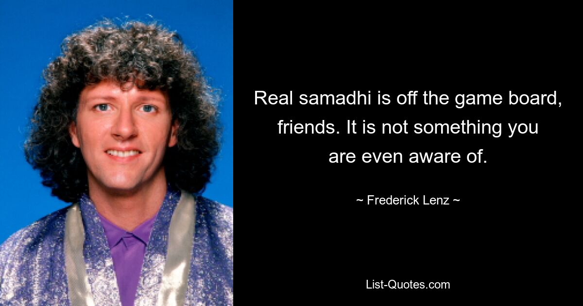 Real samadhi is off the game board, friends. It is not something you are even aware of. — © Frederick Lenz