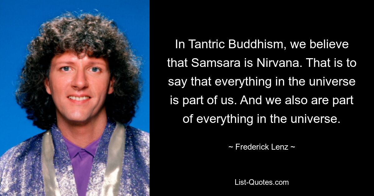 In Tantric Buddhism, we believe that Samsara is Nirvana. That is to say that everything in the universe is part of us. And we also are part of everything in the universe. — © Frederick Lenz