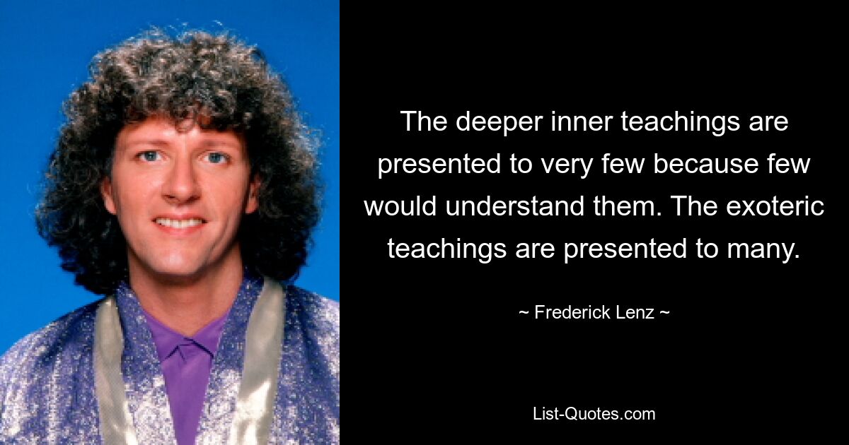 The deeper inner teachings are presented to very few because few would understand them. The exoteric teachings are presented to many. — © Frederick Lenz