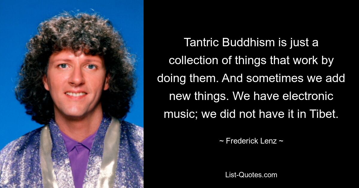 Tantric Buddhism is just a collection of things that work by doing them. And sometimes we add new things. We have electronic music; we did not have it in Tibet. — © Frederick Lenz