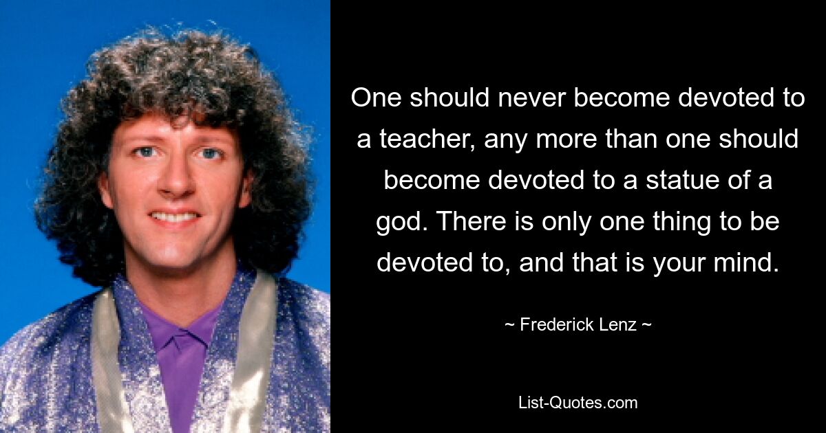 One should never become devoted to a teacher, any more than one should become devoted to a statue of a god. There is only one thing to be devoted to, and that is your mind. — © Frederick Lenz