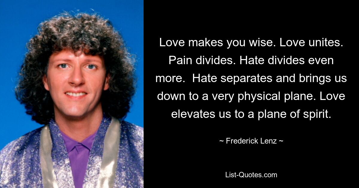 Love makes you wise. Love unites. Pain divides. Hate divides even more.  Hate separates and brings us down to a very physical plane. Love elevates us to a plane of spirit. — © Frederick Lenz