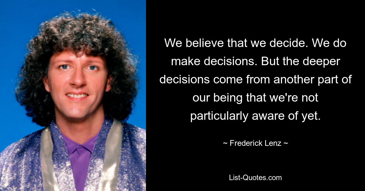 We believe that we decide. We do make decisions. But the deeper decisions come from another part of our being that we're not particularly aware of yet. — © Frederick Lenz