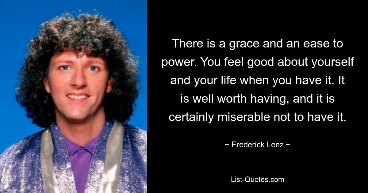 There is a grace and an ease to power. You feel good about yourself and your life when you have it. It is well worth having, and it is certainly miserable not to have it. — © Frederick Lenz