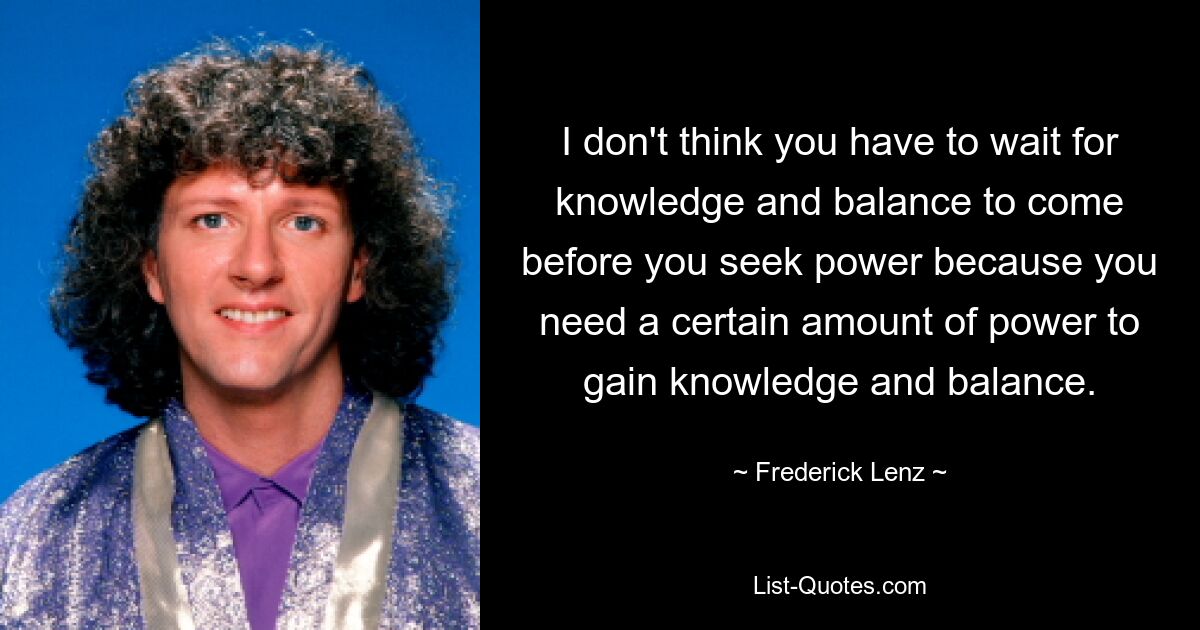 I don't think you have to wait for knowledge and balance to come before you seek power because you need a certain amount of power to gain knowledge and balance. — © Frederick Lenz