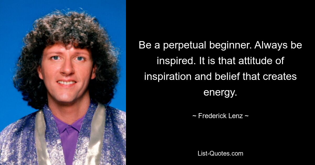 Be a perpetual beginner. Always be inspired. It is that attitude of inspiration and belief that creates energy. — © Frederick Lenz