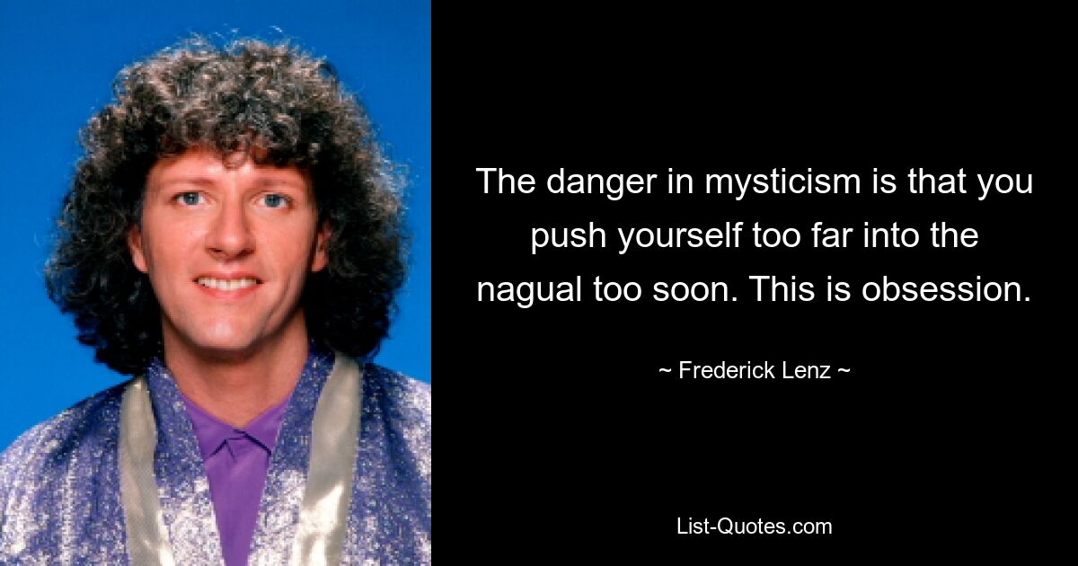 The danger in mysticism is that you push yourself too far into the nagual too soon. This is obsession. — © Frederick Lenz