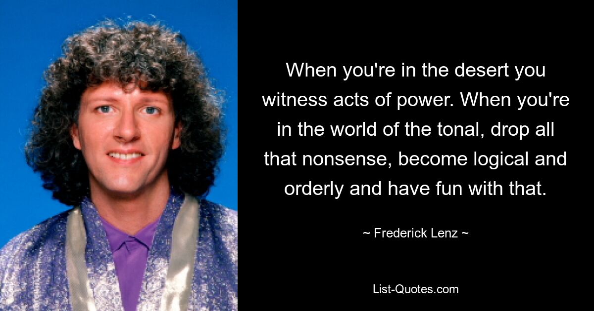 When you're in the desert you witness acts of power. When you're in the world of the tonal, drop all that nonsense, become logical and orderly and have fun with that. — © Frederick Lenz