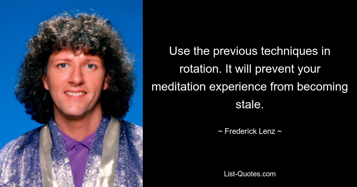 Use the previous techniques in rotation. It will prevent your meditation experience from becoming stale. — © Frederick Lenz