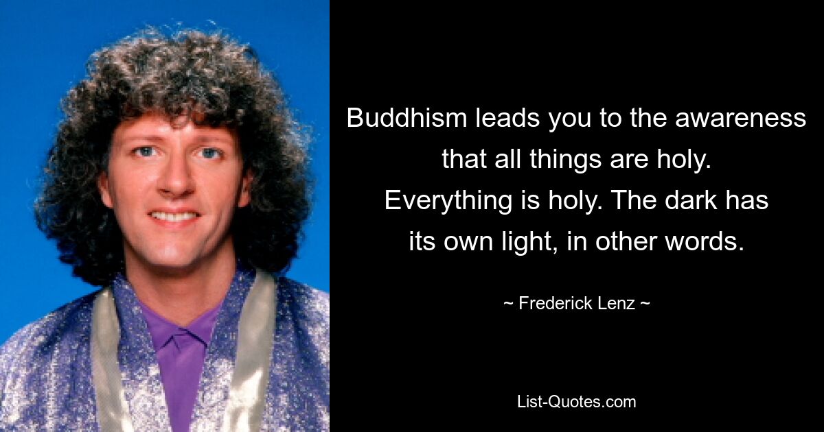 Buddhism leads you to the awareness that all things are holy. Everything is holy. The dark has its own light, in other words. — © Frederick Lenz