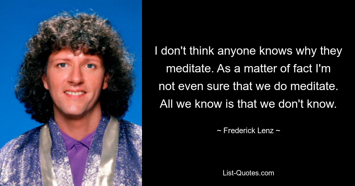 I don't think anyone knows why they meditate. As a matter of fact I'm not even sure that we do meditate. All we know is that we don't know. — © Frederick Lenz