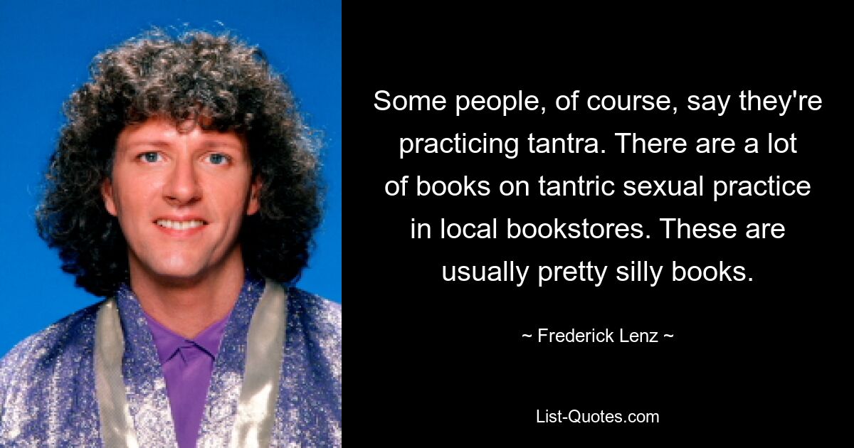 Some people, of course, say they're practicing tantra. There are a lot of books on tantric sexual practice in local bookstores. These are usually pretty silly books. — © Frederick Lenz