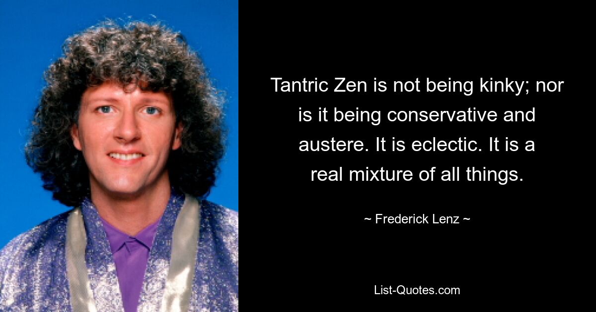 Tantric Zen is not being kinky; nor is it being conservative and austere. It is eclectic. It is a real mixture of all things. — © Frederick Lenz