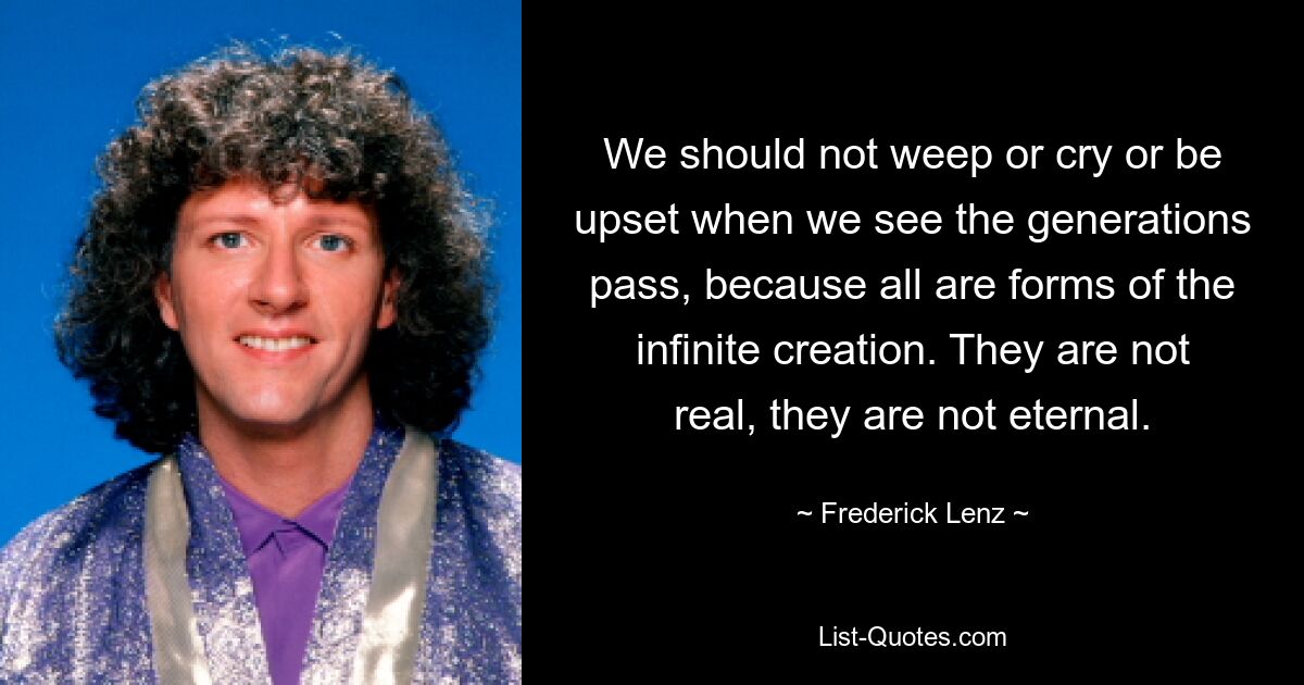 We should not weep or cry or be upset when we see the generations pass, because all are forms of the infinite creation. They are not real, they are not eternal. — © Frederick Lenz