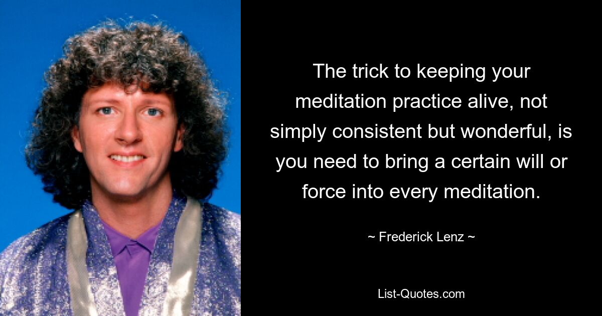 The trick to keeping your meditation practice alive, not simply consistent but wonderful, is you need to bring a certain will or force into every meditation. — © Frederick Lenz